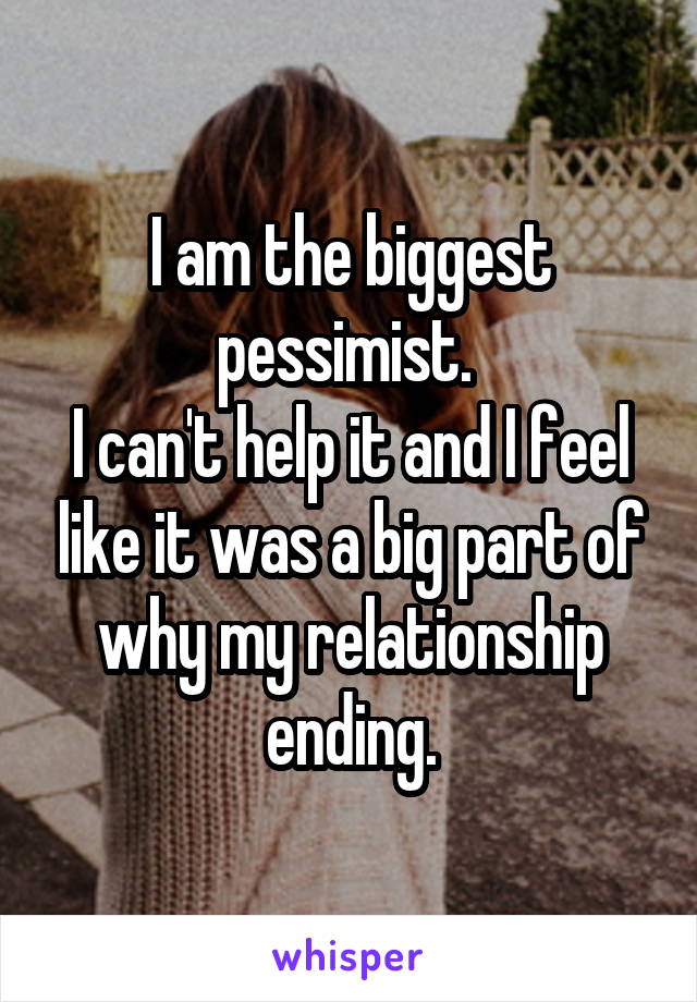 I am the biggest pessimist. 
I can't help it and I feel like it was a big part of why my relationship ending.
