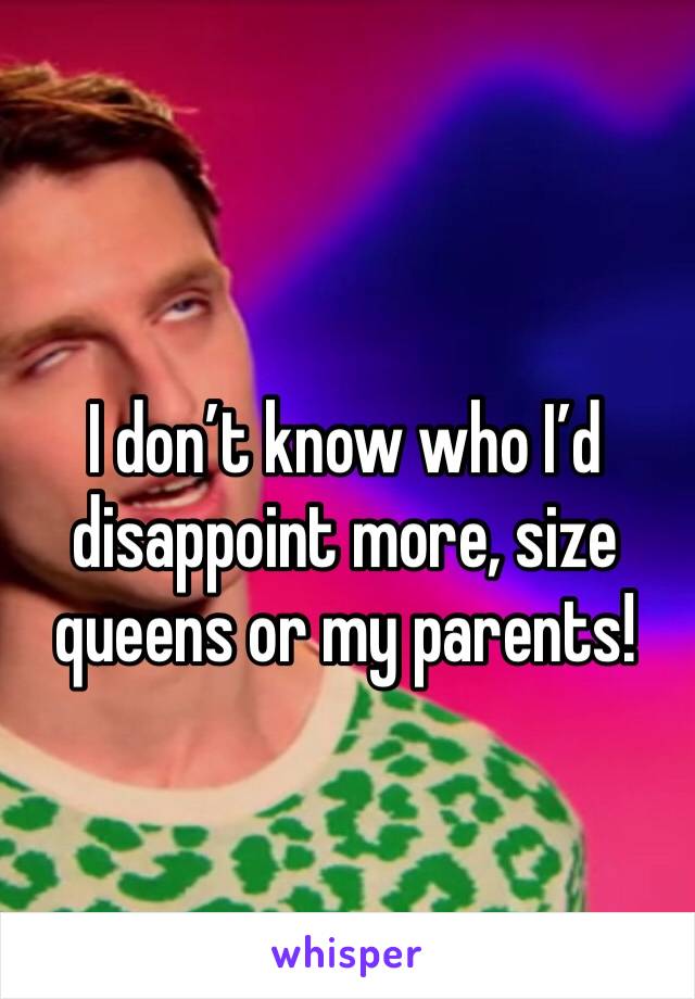 I don’t know who I’d disappoint more, size queens or my parents!