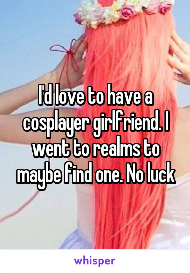 I'd love to have a cosplayer girlfriend. I went to realms to maybe find one. No luck