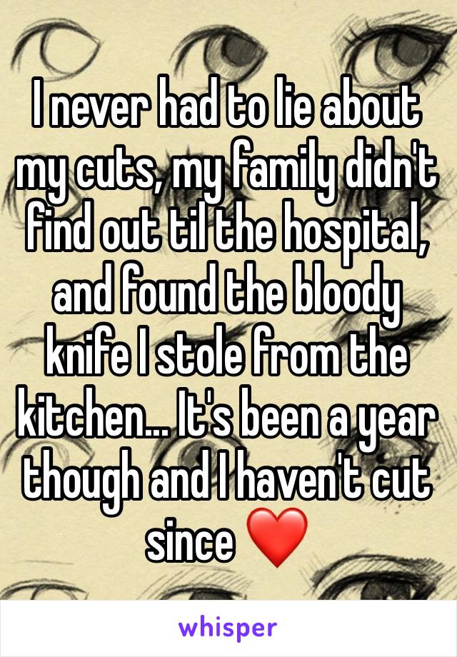 I never had to lie about my cuts, my family didn't find out til the hospital, and found the bloody knife I stole from the kitchen... It's been a year though and I haven't cut since ❤️