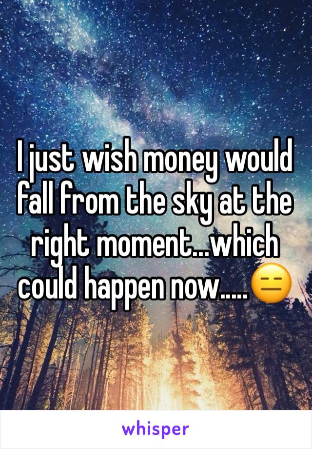 I just wish money would fall from the sky at the right moment...which could happen now.....😑