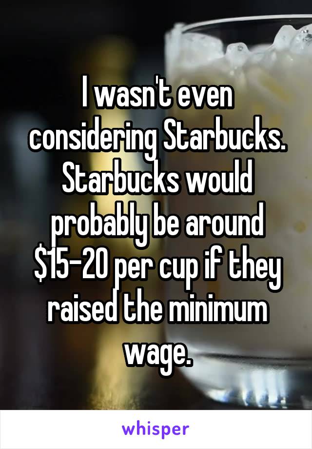 I wasn't even considering Starbucks. Starbucks would probably be around $15-20 per cup if they raised the minimum wage.