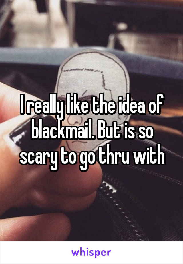 I really like the idea of blackmail. But is so scary to go thru with