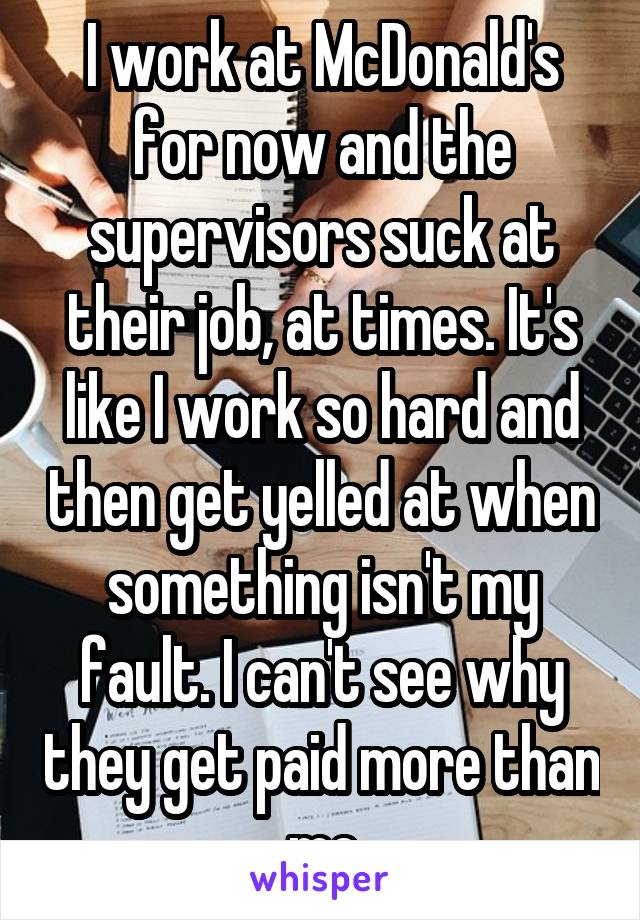 I work at McDonald's for now and the supervisors suck at their job, at times. It's like I work so hard and then get yelled at when something isn't my fault. I can't see why they get paid more than me