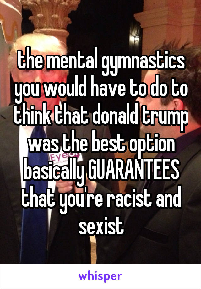 the mental gymnastics you would have to do to think that donald trump was the best option basically GUARANTEES that you're racist and sexist