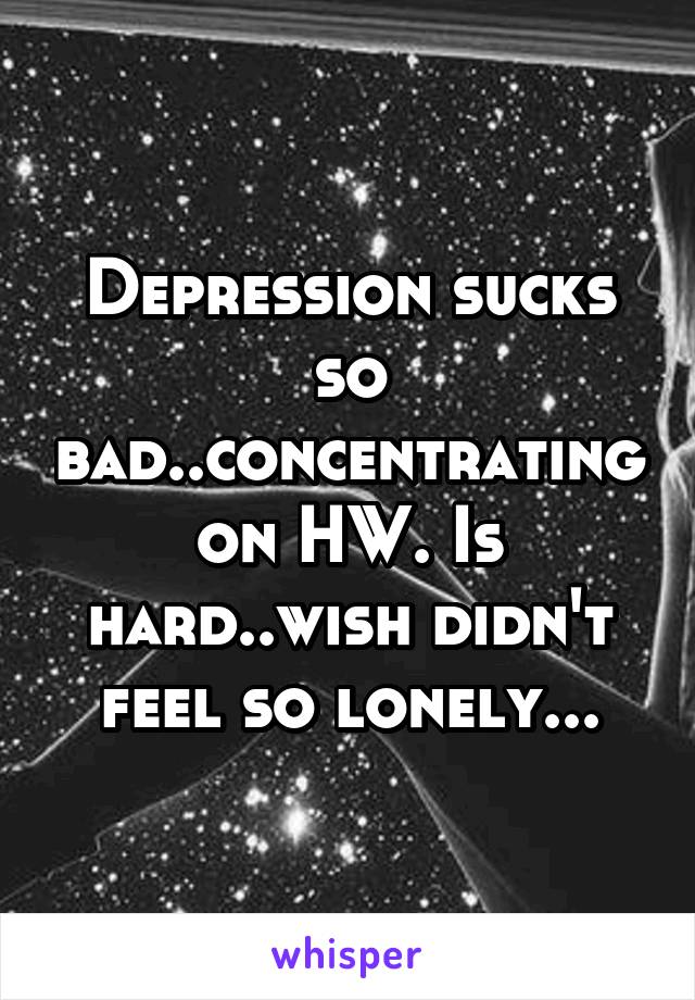 Depression sucks so bad..concentrating on HW. Is hard..wish didn't feel so lonely...