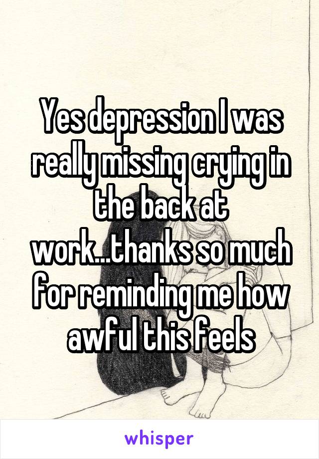 Yes depression I was really missing crying in the back at work...thanks so much for reminding me how awful this feels