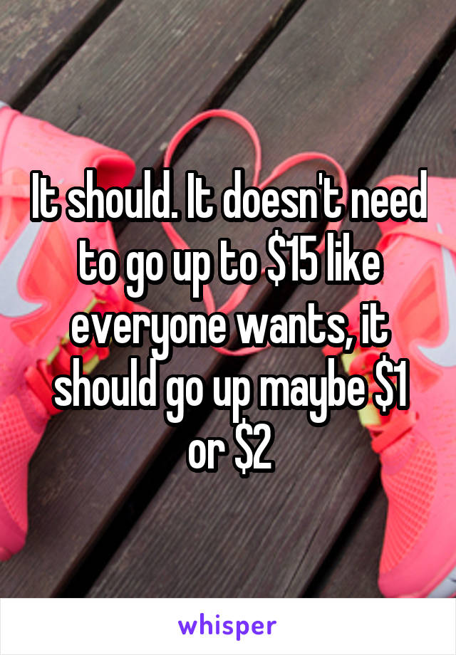 It should. It doesn't need to go up to $15 like everyone wants, it should go up maybe $1 or $2