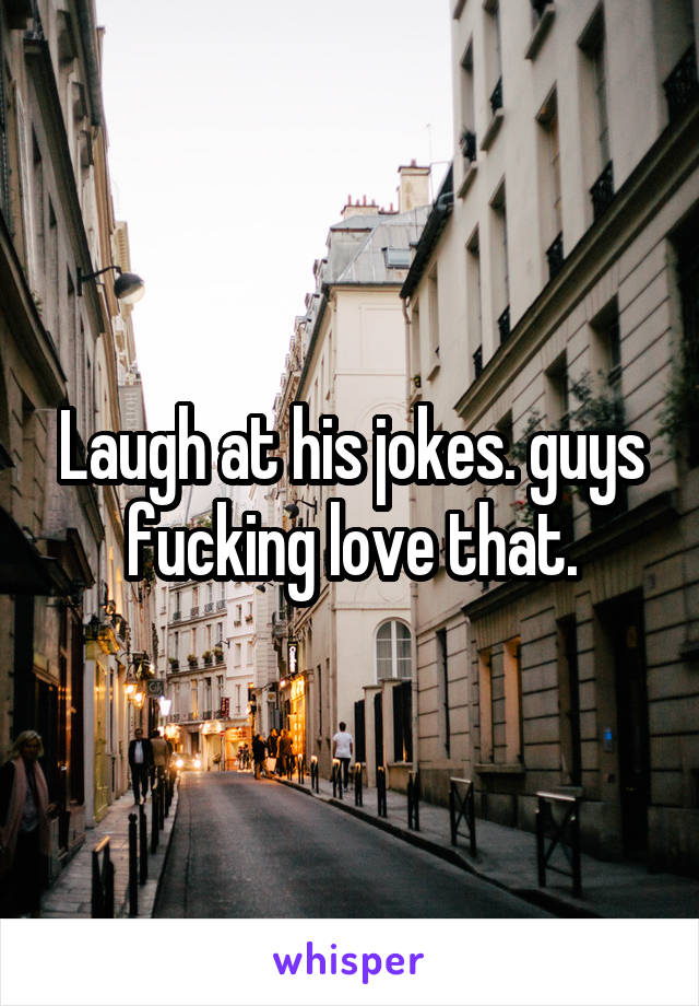 Laugh at his jokes. guys fucking love that.