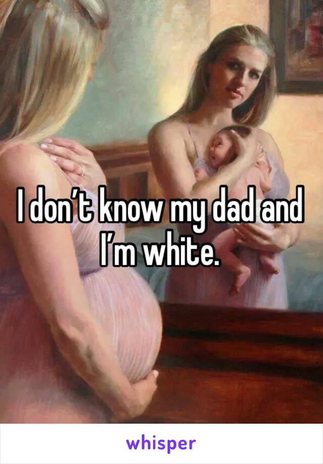 I don’t know my dad and I’m white. 