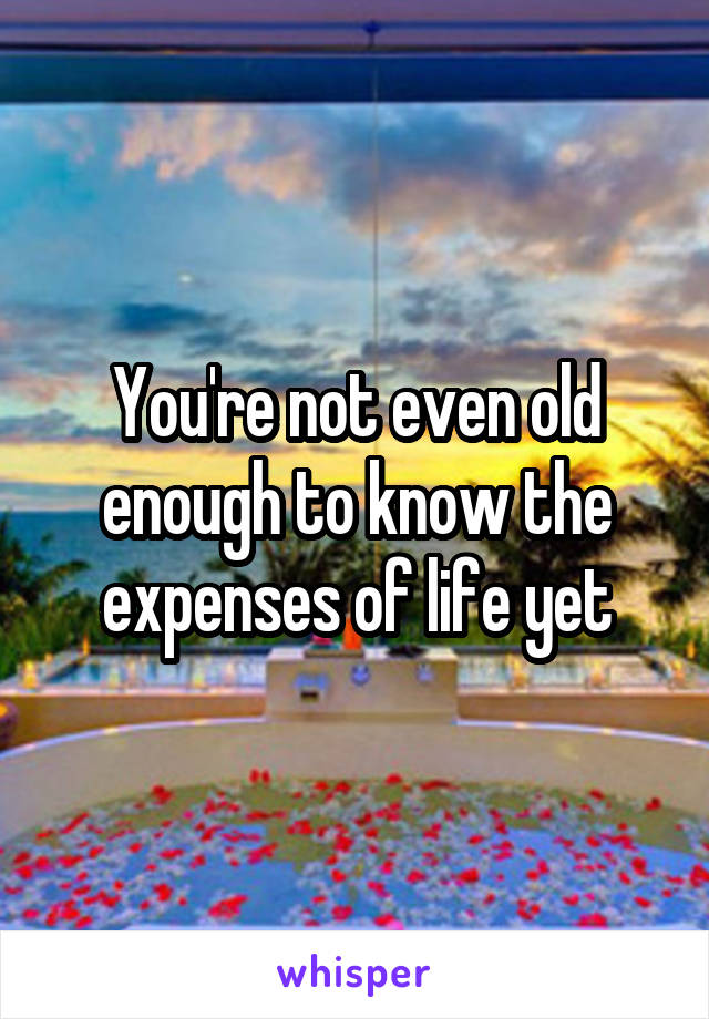 You're not even old enough to know the expenses of life yet