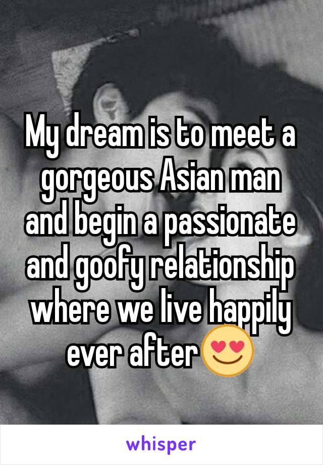My dream is to meet a gorgeous Asian man and begin a passionate and goofy relationship where we live happily ever after😍