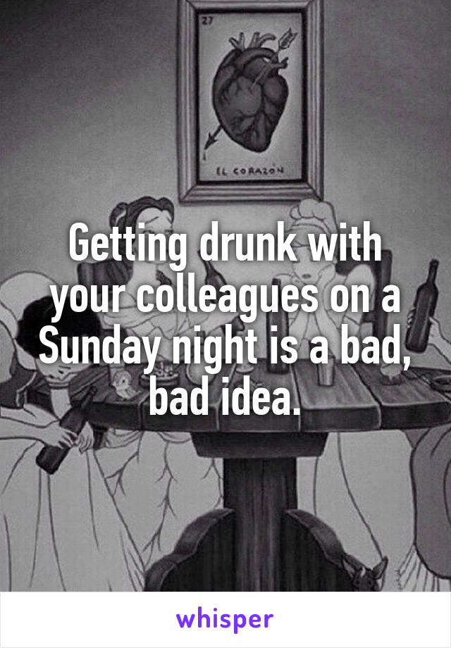 Getting drunk with your colleagues on a Sunday night is a bad, bad idea.