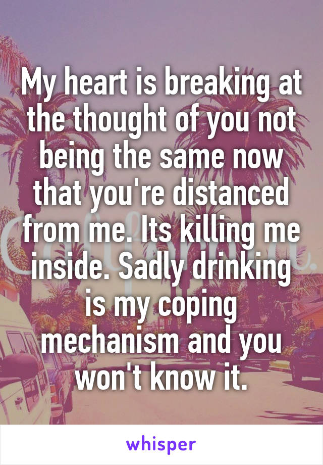 My heart is breaking at the thought of you not being the same now that you're distanced from me. Its killing me inside. Sadly drinking is my coping mechanism and you won't know it.