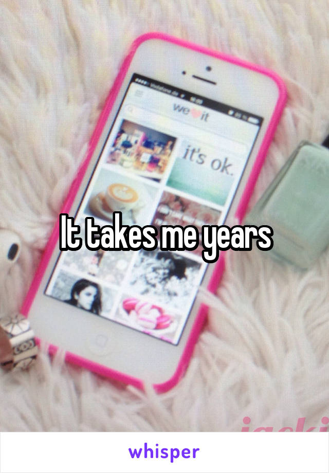 It takes me years