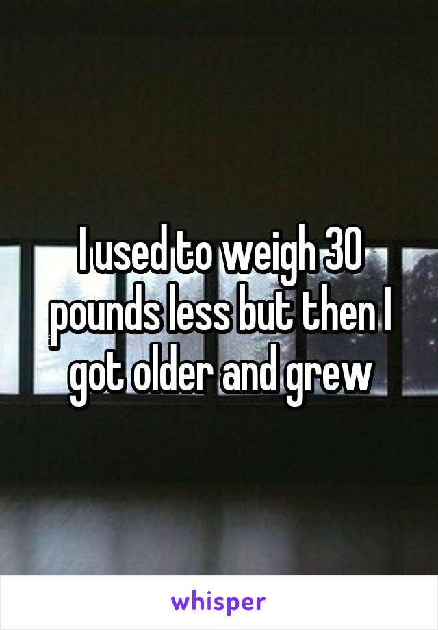 I used to weigh 30 pounds less but then I got older and grew