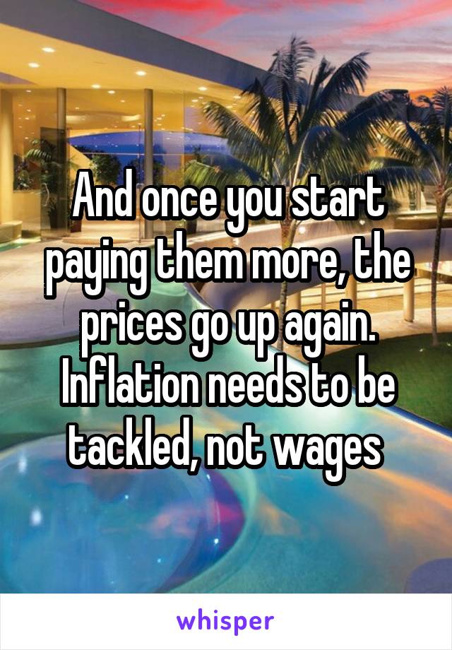 And once you start paying them more, the prices go up again. Inflation needs to be tackled, not wages 