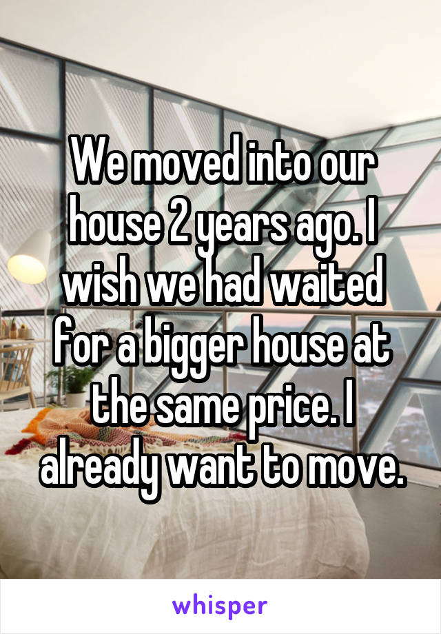 We moved into our house 2 years ago. I wish we had waited for a bigger house at the same price. I already want to move.