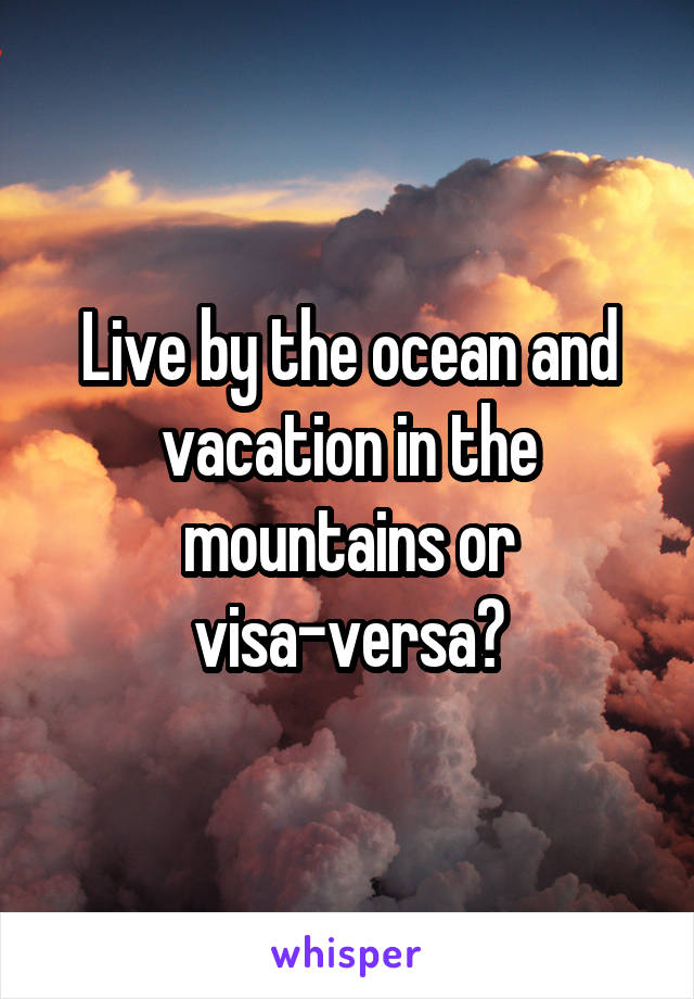 Live by the ocean and vacation in the mountains or visa-versa?