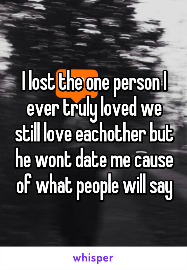 I lost the one person I ever truly loved we still love eachother but he wont date me cause of what people will say