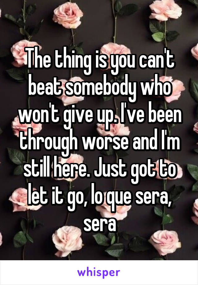 The thing is you can't beat somebody who won't give up. I've been through worse and I'm still here. Just got to let it go, lo que sera, sera
