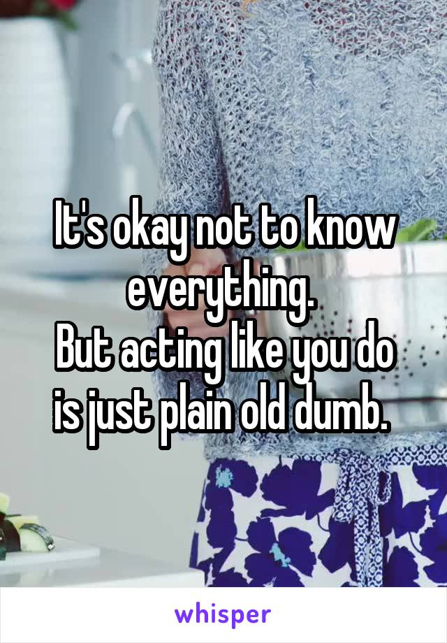 It's okay not to know everything. 
But acting like you do is just plain old dumb. 