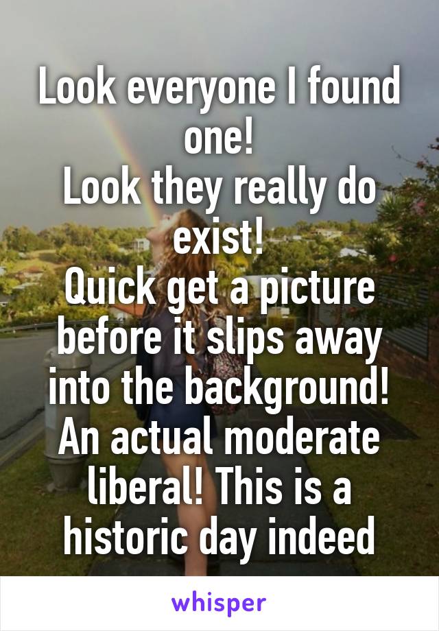Look everyone I found one!
Look they really do exist!
Quick get a picture before it slips away into the background!
An actual moderate liberal! This is a historic day indeed