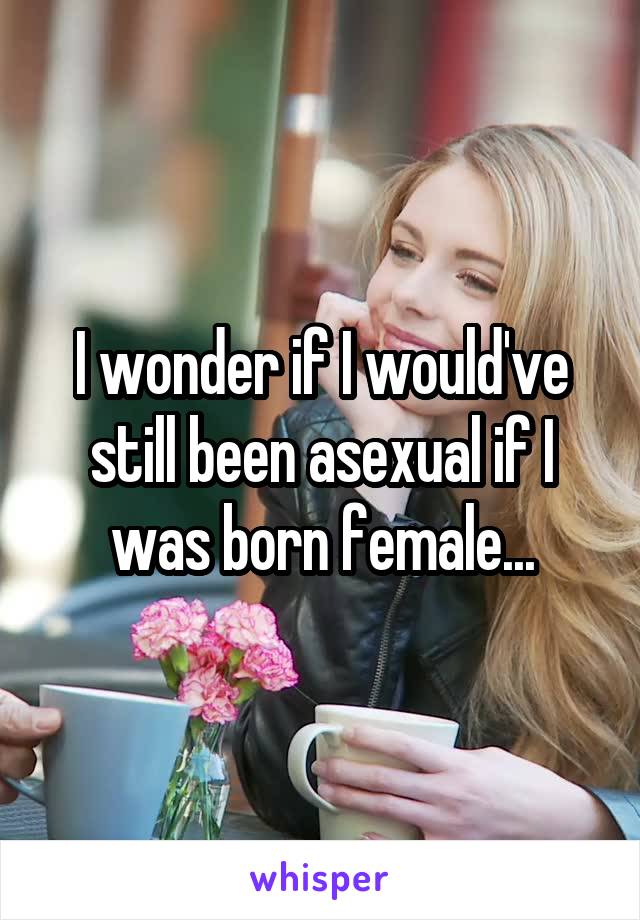 I wonder if I would've still been asexual if I was born female...