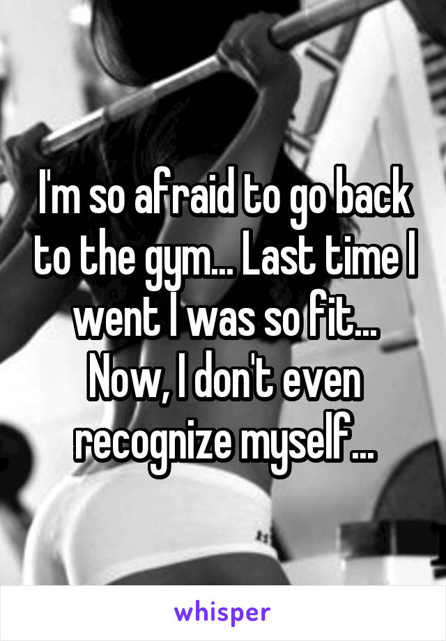 I'm so afraid to go back to the gym... Last time I went I was so fit... Now, I don't even recognize myself...
