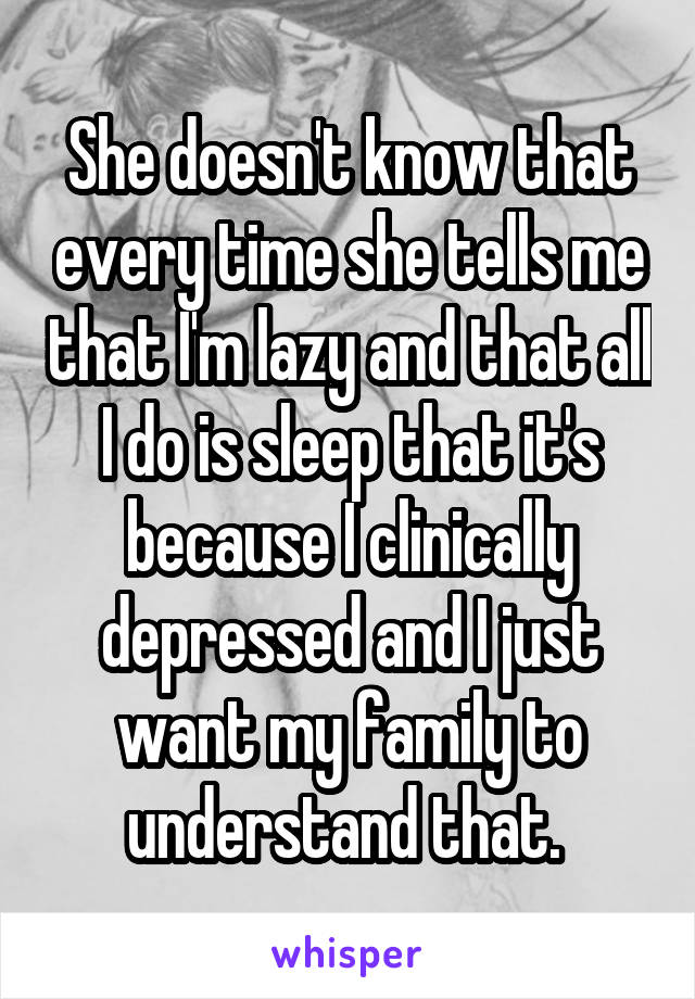 She doesn't know that every time she tells me that I'm lazy and that all I do is sleep that it's because I clinically depressed and I just want my family to understand that. 
