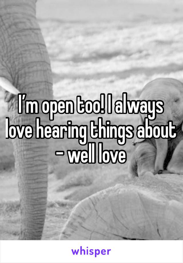 I’m open too! I always love hearing things about - well love