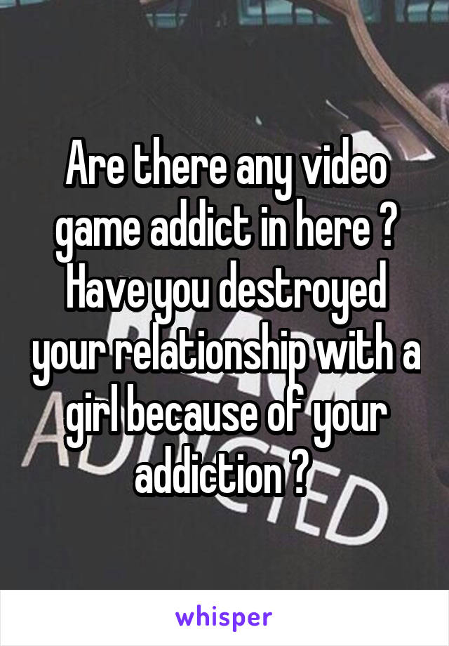Are there any video game addict in here ? Have you destroyed your relationship with a girl because of your addiction ? 