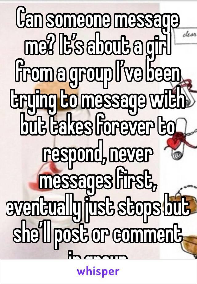 Can someone message me? It’s about a girl from a group I’ve been trying to message with but takes forever to respond, never messages first, eventually just stops but she’ll post or comment in group
