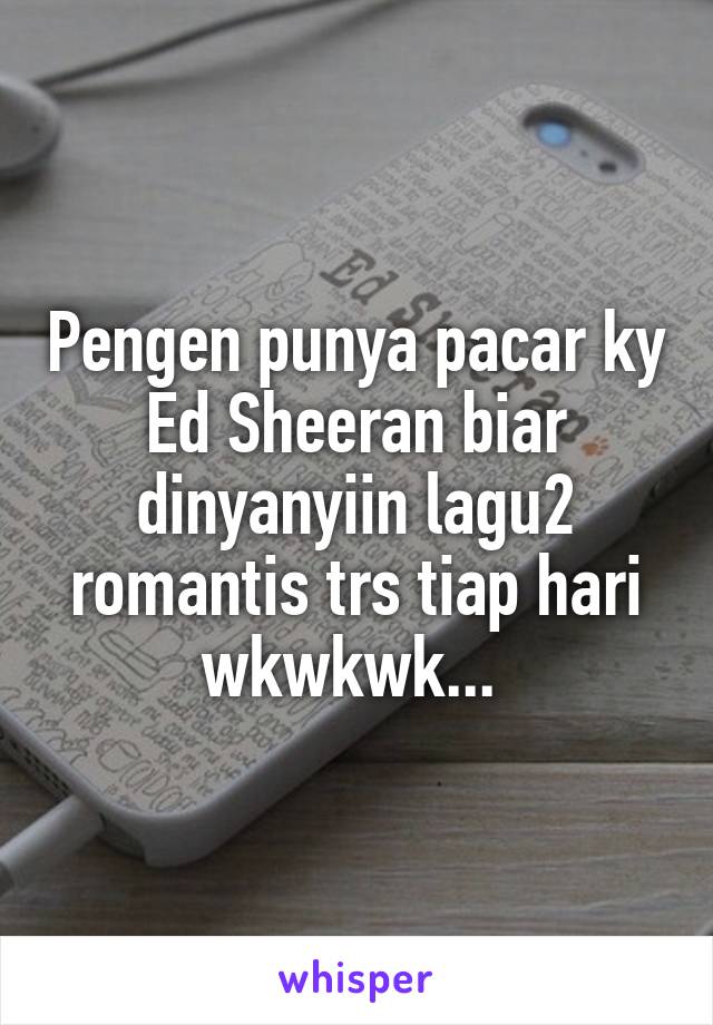 Pengen punya pacar ky Ed Sheeran biar dinyanyiin lagu2 romantis trs tiap hari wkwkwk... 