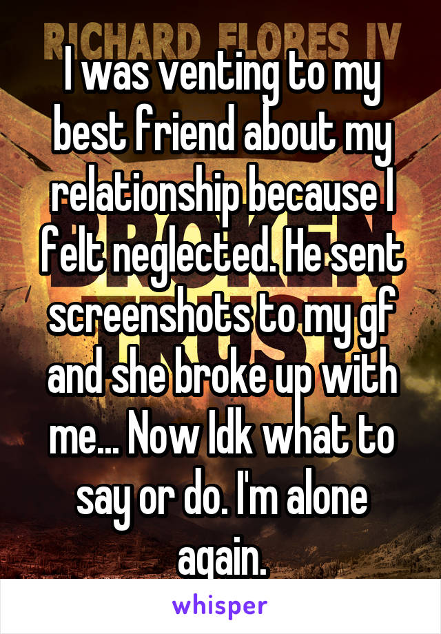 I was venting to my best friend about my relationship because I felt neglected. He sent screenshots to my gf and she broke up with me... Now Idk what to say or do. I'm alone again.