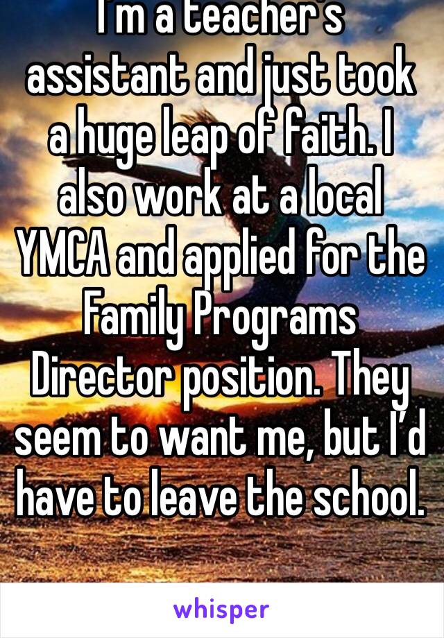 I’m a teacher’s assistant and just took a huge leap of faith. I also work at a local YMCA and applied for the Family Programs Director position. They seem to want me, but I’d have to leave the school.
