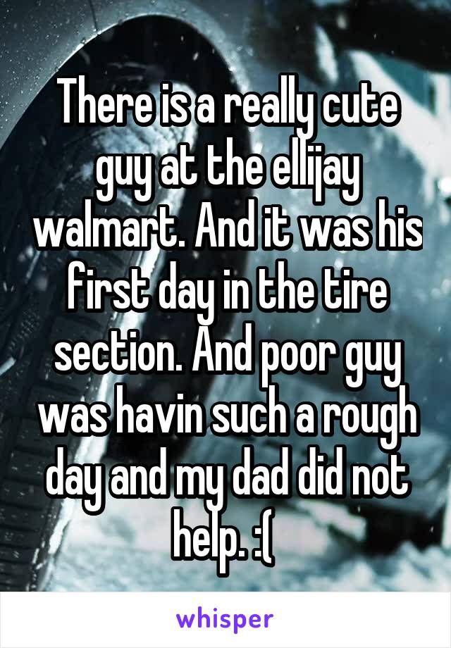 There is a really cute guy at the ellijay walmart. And it was his first day in the tire section. And poor guy was havin such a rough day and my dad did not help. :( 