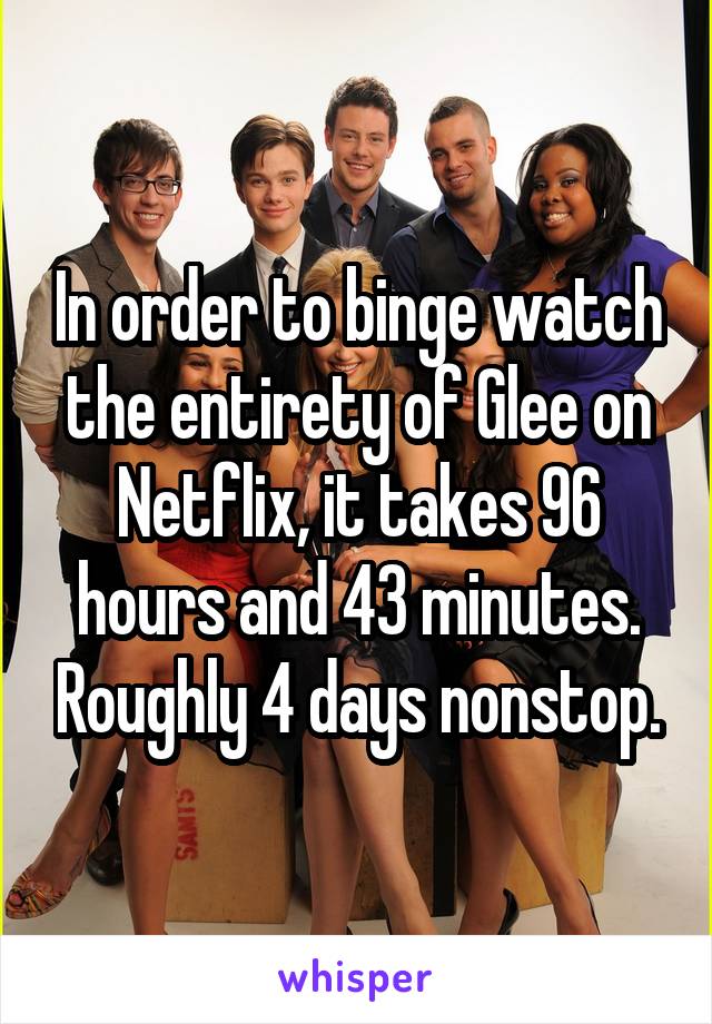 In order to binge watch the entirety of Glee on Netflix, it takes 96 hours and 43 minutes. Roughly 4 days nonstop.