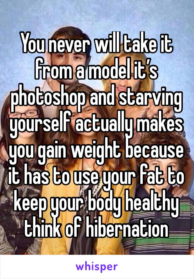 You never will take it from a model it’s photoshop and starving yourself actually makes you gain weight because it has to use your fat to keep your body healthy think of hibernation 