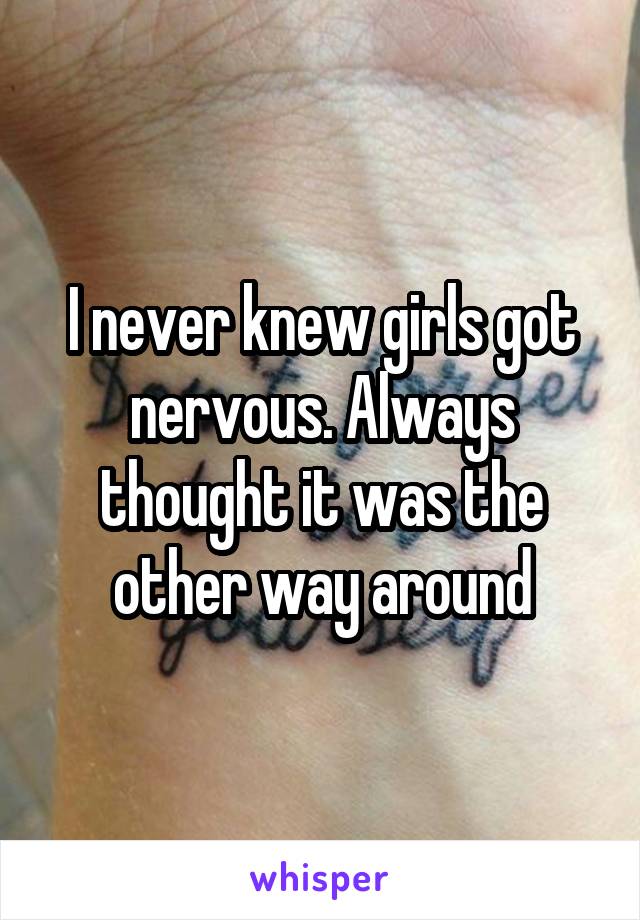 I never knew girls got nervous. Always thought it was the other way around