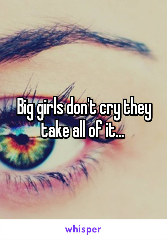 Big girls don't cry they take all of it... 