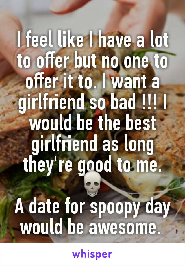 I feel like I have a lot to offer but no one to offer it to. I want a girlfriend so bad !!! I would be the best girlfriend as long they're good to me. 💀
A date for spoopy day would be awesome. 