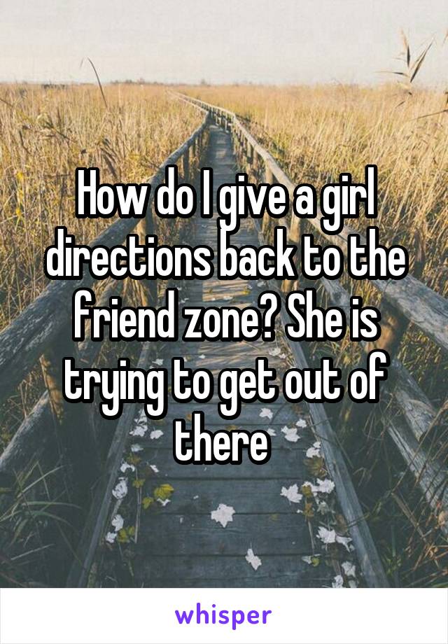 How do I give a girl directions back to the friend zone? She is trying to get out of there 