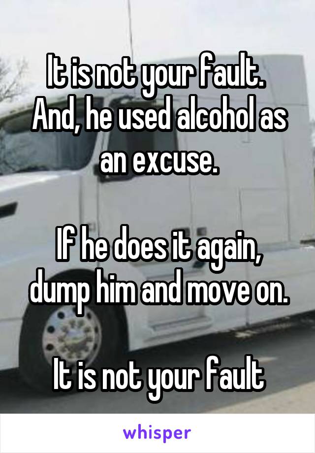 It is not your fault.  And, he used alcohol as an excuse.

If he does it again, dump him and move on.

It is not your fault