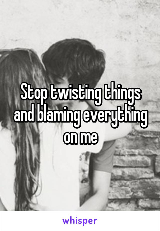 Stop twisting things and blaming everything on me