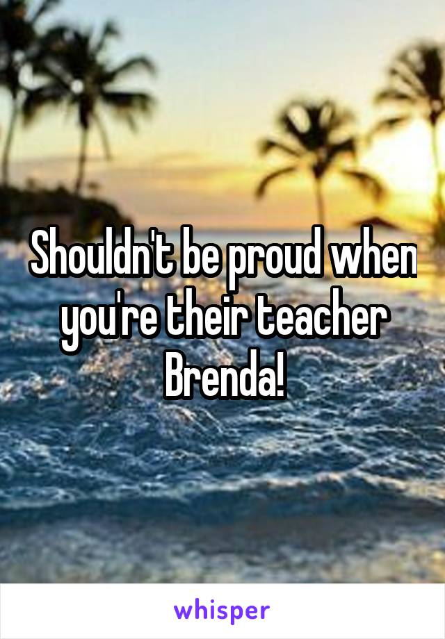 Shouldn't be proud when you're their teacher Brenda!