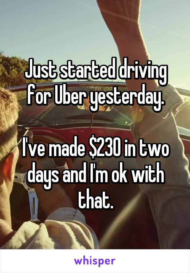 Just started driving for Uber yesterday.

I've made $230 in two days and I'm ok with that.