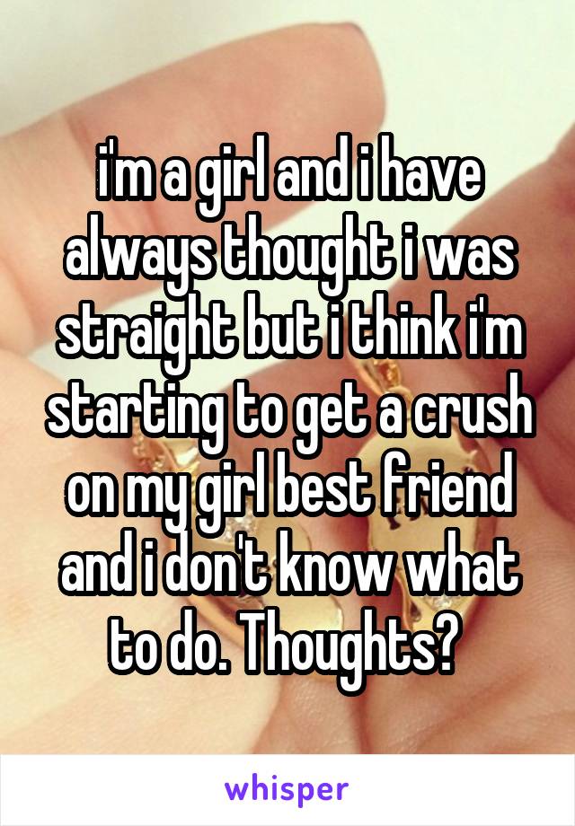 i'm a girl and i have always thought i was straight but i think i'm starting to get a crush on my girl best friend and i don't know what to do. Thoughts? 