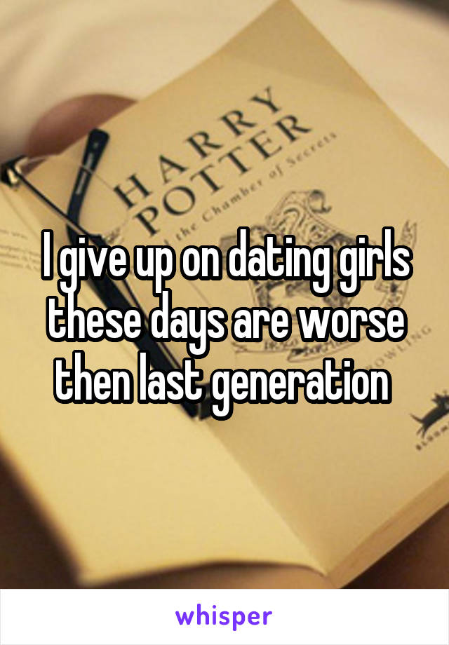 I give up on dating girls these days are worse then last generation 