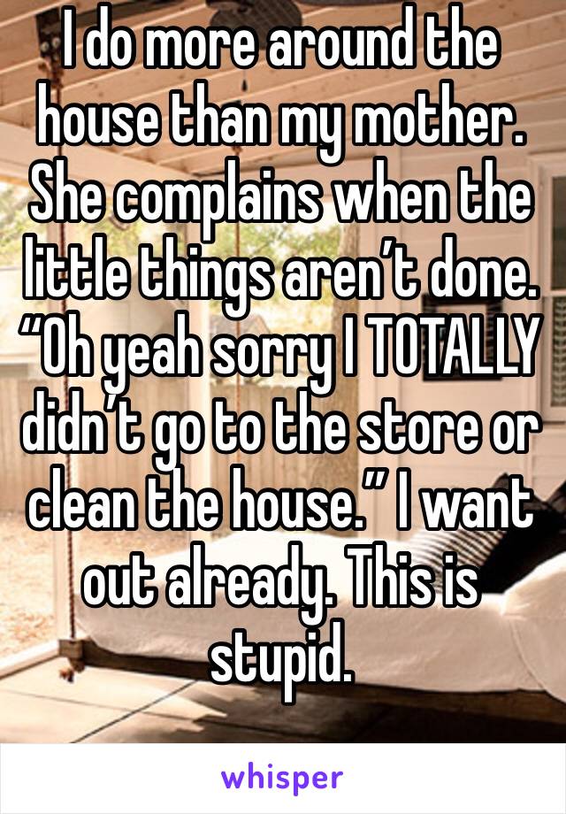 I do more around the house than my mother. She complains when the little things aren’t done. “Oh yeah sorry I TOTALLY didn’t go to the store or clean the house.” I want out already. This is stupid.